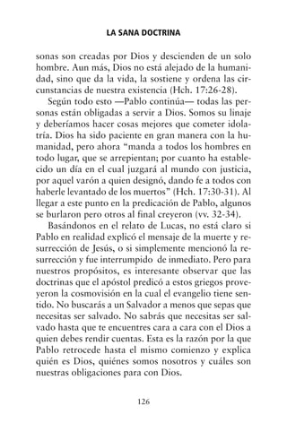 sonas son creadas por Dios y descienden de un solo
hombre. Aun más, Dios no está alejado de la humani-
dad, sino que da la vida, la sostiene y ordena las cir-
cunstancias de nuestra existencia (Hch. 17:26-28).
Según todo esto —Pablo continúa— todas las per-
sonas están obligadas a servir a Dios. Somos su linaje
y deberíamos hacer cosas mejores que cometer idola-
tría. Dios ha sido paciente en gran manera con la hu-
manidad, pero ahora “manda a todos los hombres en
todo lugar, que se arrepientan; por cuanto ha estable-
cido un día en el cual juzgará al mundo con justicia,
por aquel varón a quien designó, dando fe a todos con
haberle levantado de los muertos” (Hch. 17:30-31). Al
llegar a este punto en la predicación de Pablo, algunos
se burlaron pero otros al final creyeron (vv. 32-34).
Basándonos en el relato de Lucas, no está claro si
Pablo en realidad explicó el mensaje de la muerte y re-
surrección de Jesús, o si simplemente mencionó la re-
surrección y fue interrumpido de inmediato. Pero para
nuestros propósitos, es interesante observar que las
doctrinas que el apóstol predicó a estos griegos prove-
yeron la cosmovisión en la cual el evangelio tiene sen-
tido. No buscarás a un Salvador a menos que sepas que
necesitas ser salvado. No sabrás que necesitas ser sal-
vado hasta que te encuentres cara a cara con el Dios a
quien debes rendir cuentas. Esta es la razón por la que
Pablo retrocede hasta el mismo comienzo y explica
quién es Dios, quiénes somos nosotros y cuáles son
nuestras obligaciones para con Dios.
LA SANA DOCTRINA
126
 