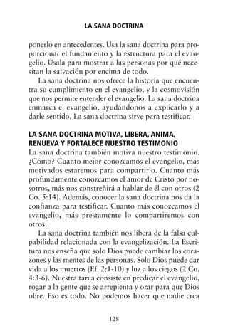 ponerlo en antecedentes. Usa la sana doctrina para pro-
porcionar el fundamento y la estructura para el evan-
gelio. Úsala para mostrar a las personas por qué nece-
sitan la salvación por encima de todo.
La sana doctrina nos ofrece la historia que encuen-
tra su cumplimiento en el evangelio, y la cosmovisión
que nos permite entender el evangelio. La sana doctrina
enmarca el evangelio, ayudándonos a explicarlo y a
darle sentido. La sana doctrina sirve para testificar.
LA SANA DOCTRINA MOTIVA, LIBERA, ANIMA,
RENUEVA Y FORTALECE NUESTRO TESTIMONIO
La sana doctrina también motiva nuestro testimonio.
¿Cómo? Cuanto mejor conozcamos el evangelio, más
motivados estaremos para compartirlo. Cuanto más
profundamente conozcamos el amor de Cristo por no-
sotros, más nos constreñirá a hablar de él con otros (2
Co. 5:14). Además, conocer la sana doctrina nos da la
confianza para testificar. Cuanto más conozcamos el
evangelio, más prestamente lo compartiremos con
otros.
La sana doctrina también nos libera de la falsa cul-
pabilidad relacionada con la evangelización. La Escri-
tura nos enseña que solo Dios puede cambiar los cora-
zones y las mentes de las personas. Solo Dios puede dar
vida a los muertos (Ef. 2:1-10) y luz a los ciegos (2 Co.
4:3-6). Nuestra tarea consiste en predicar el evangelio,
rogar a la gente que se arrepienta y orar para que Dios
obre. Eso es todo. No podemos hacer que nadie crea
LA SANA DOCTRINA
128
 
