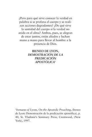 ¿Pero para qué sirve conocer la verdad en
palabra si se profana el cuerpo y se reali-
zan acciones degradantes? ¿De qué sirve
la santidad del cuerpo si la verdad no
anida en el alma? Ambos, pues, se alegran
de estar juntos, están aliados y luchan
mano a mano para llevar al hombre a la
presencia de Dios.
IRENEO DE LYON,
DEMOSTRACIÓN DE LA
PREDICACIÓN
APOSTÓLICA1
1
Irenaeus of Lyons, On the Apostolic Preaching, (Ireneo
de Lyon: Demostración de la predicación apostólica), p.
40, St. Vladimir’s Seminary Press, Crestwood, (New
York), 1997.
 