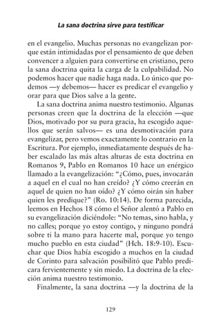 en el evangelio. Muchas personas no evangelizan por-
que están intimidadas por el pensamiento de que deben
convencer a alguien para convertirse en cristiano, pero
la sana doctrina quita la carga de la culpabilidad. No
podemos hacer que nadie haga nada. Lo único que po-
demos —y debemos— hacer es predicar el evangelio y
orar para que Dios salve a la gente.
La sana doctrina anima nuestro testimonio. Algunas
personas creen que la doctrina de la elección —que
Dios, motivado por su pura gracia, ha escogido aque-
llos que serán salvos— es una desmotivación para
evangelizar, pero vemos exactamente lo contrario en la
Escritura. Por ejemplo, inmediatamente después de ha-
ber escalado las más altas alturas de esta doctrina en
Romanos 9, Pablo en Romanos 10 hace un enérgico
llamado a la evangelización: “¿Cómo, pues, invocarán
a aquel en el cual no han creído? ¿Y cómo creerán en
aquel de quien no han oído? ¿Y cómo oirán sin haber
quien les predique?” (Ro. 10:14). De forma parecida,
leemos en Hechos 18 cómo el Señor alentó a Pablo en
su evangelización diciéndole: “No temas, sino habla, y
no calles; porque yo estoy contigo, y ninguno pondrá
sobre ti la mano para hacerte mal, porque yo tengo
mucho pueblo en esta ciudad” (Hch. 18:9-10). Escu-
char que Dios había escogido a muchos en la ciudad
de Corinto para salvación posibilitó que Pablo predi-
cara fervientemente y sin miedo. La doctrina de la elec-
ción anima nuestro testimonio.
Finalmente, la sana doctrina —y la doctrina de la
La sana doctrina sirve para testificar
129
 
