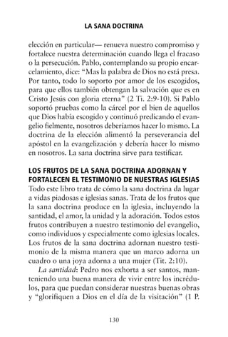 elección en particular— renueva nuestro compromiso y
fortalece nuestra determinación cuando llega el fracaso
o la persecución. Pablo, contemplando su propio encar-
celamiento, dice: “Mas la palabra de Dios no está presa.
Por tanto, todo lo soporto por amor de los escogidos,
para que ellos también obtengan la salvación que es en
Cristo Jesús con gloria eterna” (2 Ti. 2:9-10). Si Pablo
soportó pruebas como la cárcel por el bien de aquellos
que Dios había escogido y continuó predicando el evan-
gelio fielmente, nosotros deberíamos hacer lo mismo. La
doctrina de la elección alimentó la perseverancia del
apóstol en la evangelización y debería hacer lo mismo
en nosotros. La sana doctrina sirve para testificar.
LOS FRUTOS DE LA SANA DOCTRINA ADORNAN Y
FORTALECEN EL TESTIMONIO DE NUESTRAS IGLESIAS
Todo este libro trata de cómo la sana doctrina da lugar
a vidas piadosas e iglesias sanas. Trata de los frutos que
la sana doctrina produce en la iglesia, incluyendo la
santidad, el amor, la unidad y la adoración. Todos estos
frutos contribuyen a nuestro testimonio del evangelio,
como individuos y especialmente como iglesias locales.
Los frutos de la sana doctrina adornan nuestro testi-
monio de la misma manera que un marco adorna un
cuadro o una joya adorna a una mujer (Tit. 2:10).
La santidad: Pedro nos exhorta a ser santos, man-
teniendo una buena manera de vivir entre los incrédu-
los, para que puedan considerar nuestras buenas obras
y “glorifiquen a Dios en el día de la visitación” (1 P.
LA SANA DOCTRINA
130
 