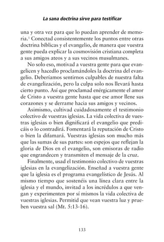 una y otra vez para que lo puedan aprender de memo-
ria.1
Conectad consistentemente los puntos entre otras
doctrina bíblicas y el evangelio, de manera que vuestra
gente pueda explicar la cosmovisión cristiana completa
a sus amigos ateos y a sus vecinos musulmanes.
No solo eso, motivad a vuestra gente para que evan-
gelicen y hacedlo proclamándoles la doctrina del evan-
gelio. Deberíamos sentirnos culpables de nuestra falta
de evangelización, pero la culpa solo nos llevará hasta
cierto punto. Así que proclamad enérgicamente el amor
de Cristo a vuestra gente hasta que ese amor llene sus
corazones y se derrame hacia sus amigos y vecinos.
Asimismo, cultivad cuidadosamente el testimonio
colectivo de vuestras iglesias. La vida colectiva de vues-
tras iglesias o bien dignificará el evangelio que predi-
cáis o lo contradirá. Fomentará la reputación de Cristo
o bien la difamará. Vuestras iglesias son mucho más
que las sumas de sus partes: son espejos que reflejan la
gloria de Dios en el evangelio, son emisoras de radio
que engrandecen y transmiten el mensaje de la cruz.
Finalmente, usad el testimonio colectivo de vuestras
iglesias en la evangelización. Enseñad a vuestra gente
que la iglesia es el programa evangelístico de Jesús. Al
mismo tiempo que sostenéis una línea clara entre la
iglesia y el mundo, invitad a los incrédulos a que ven-
gan y experimenten por sí mismos la vida colectiva de
vuestras iglesias. Permitid que vean vuestra luz y prue-
ben vuestra sal (Mt. 5:13-16).
La sana doctrina sirve para testificar
133
 