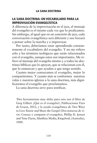 LA SANA DOCTRINA: UN VOCABULARIO PARA LA
IMPROVISACIÓN EVANGELÍSTICA
A diferencia de la improvisación en el jazz, el mensaje
del evangelio es el mismo cada vez que lo predicamos.
Sin embargo, al igual que en un concierto de jazz, cada
conversación evangelística será diferente y nos forzará
a pensar sobre la marcha y a improvisar.
Por tanto, deberíamos estar aprendiendo constan-
temente el vocabulario del evangelio. Y no me refiero
solo a los términos teológicos que están relacionados
con el evangelio, aunque estos son importantes. Me re-
fiero al mensaje del evangelio mismo y a todas las doc-
trinas bíblicas que lo apoyan, que se relacionan con él,
que lo enmarcan y que ayudan a que tenga sentido.
Cuanto mejor conozcamos el evangelio, mejor lo
compartiremos. Y cuanto más se conformen nuestras
vidas y nuestras iglesias a la sana doctrina, más digni-
ficaremos el evangelio que proclamamos.
La sana doctrina sirve para testificar.
1
Dos herramientas muy útiles para esto son el libro de
Greg Gilbert ¿Qué es el evangelio?, Publicaciones Faro
de Gracia, 2012, y la ayuda evangelística de Two Ways
to Live: Know and Share the Gospel (Dos maneras de vi-
vir: Conoce y comparte el evangelio), Phillip D. Jensen
and Tony Payne, Matthias Media, Kingsford, (Australia),
1989.
LA SANA DOCTRINA
134
 