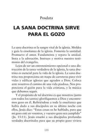 Posdata
LA SANA DOCTRINA SIRVE
PARA EL GOZO
La sana doctrina es la sangre vital de la iglesia. Moldea
y guía la enseñanza de la iglesia. Fomenta la santidad.
Promueve el amor. Fundamenta y repara la unidad.
Insta a la adoración. Instruye y motiva nuestro testi-
monio del evangelio.
Lejos de ser un entretenimiento opcional o una dis-
tracción de la tarea verdadera de la iglesia, la sana doc-
trina es esencial para la vida de la iglesia. La sana doc-
trina nos proporciona un mapa de carreteras para vivir
vidas y edificar iglesias que agraden a Dios. Coloca
ante nosotros el camino de una vida piadosa. Nos pro-
porciona el guión para la vida cristiana, y la música
que debemos seguir.
Y el propósito de tal doctrina es que nosotros (junto
con todos los santos) glorifiquemos a Dios y encontre-
mos gozo en él. Refiriéndose a toda la enseñanza que
había dado a sus discípulos en su última noche con
ellos, Jesús dice: “Estas cosas os he hablado, para que
mi gozo esté en vosotros, y vuestro gozo sea cumplido”
(Jn. 15:11). Jesús enseñó a sus discípulos profundas
verdades doctrinales para que su propio gozo viviera
135
 