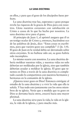 en ellos, y para que el gozo de los discípulos fuese per-
fecto.
La sana doctrina trae luz, esperanza y gozo porque
revela las riquezas de la gracia de Dios para con noso-
tros. Llena nuestros corazones con satisfacción en
Cristo a causa de lo que ha hecho por nosotros. La
sana doctrina sirve para el gozo.
Al principio de Juan 1, el apóstol asegura que él es
un testigo ocular de Cristo y, entonces, haciéndose eco
de las palabras de Jesús, dice: “Estas cosas os escribi-
mos, para que vuestro gozo sea cumplido” (1 Jn. 1:4).
El gozo de Juan en la verdad debía ser derramado sobre
otros creyentes. Si no hubiese sido así, su gozo habría
sido incompleto.
Lo mismo ocurre con nosotros. La sana doctrina de-
bería moldear nuestras vidas, y nuestras vidas no solo
deberían ser moldeadas por la iglesia, sino que también
deberían ayudar a moldear la iglesia. El gozo que te-
nemos en Dios a través de la sana doctrina es comple-
tado cuando lo compartimos con nuestros hermanos y
hermanas en la comunión de la iglesia.
¿Quieres tener gozo en Dios? Entonces entrégate al
estudio de la sana doctrina y a vivir la vida que ella te
señala. Y haz todo esto juntamente con los otros miem-
bros de tu iglesia. Verás que a medida que tu gozo en
Dios se derrama hacia otros, crecerá hacia una mayor
plenitud.
La sana doctrina sirve para la vida; la vida en la igle-
sia, la vida de la iglesia, y para mucho más.
LA SANA DOCTRINA
136
 