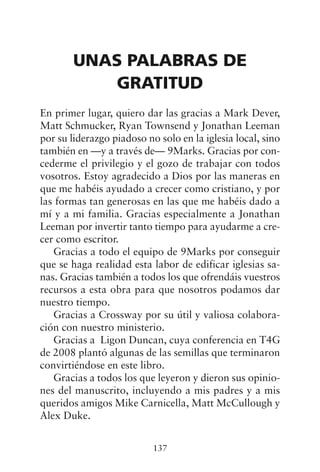 UNAS PALABRAS DE
GRATITUD
En primer lugar, quiero dar las gracias a Mark Dever,
Matt Schmucker, Ryan Townsend y Jonathan Leeman
por su liderazgo piadoso no solo en la iglesia local, sino
también en —y a través de— 9Marks. Gracias por con-
cederme el privilegio y el gozo de trabajar con todos
vosotros. Estoy agradecido a Dios por las maneras en
que me habéis ayudado a crecer como cristiano, y por
las formas tan generosas en las que me habéis dado a
mí y a mi familia. Gracias especialmente a Jonathan
Leeman por invertir tanto tiempo para ayudarme a cre-
cer como escritor.
Gracias a todo el equipo de 9Marks por conseguir
que se haga realidad esta labor de edificar iglesias sa-
nas. Gracias también a todos los que ofrendáis vuestros
recursos a esta obra para que nosotros podamos dar
nuestro tiempo.
Gracias a Crossway por su útil y valiosa colabora-
ción con nuestro ministerio.
Gracias a Ligon Duncan, cuya conferencia en T4G
de 2008 plantó algunas de las semillas que terminaron
convirtiéndose en este libro.
Gracias a todos los que leyeron y dieron sus opinio-
nes del manuscrito, incluyendo a mis padres y a mis
queridos amigos Mike Carnicella, Matt McCullough y
Alex Duke.
137
 