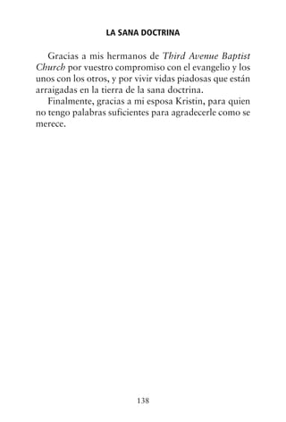 Gracias a mis hermanos de Third Avenue Baptist
Church por vuestro compromiso con el evangelio y los
unos con los otros, y por vivir vidas piadosas que están
arraigadas en la tierra de la sana doctrina.
Finalmente, gracias a mi esposa Kristin, para quien
no tengo palabras suficientes para agradecerle como se
merece.
LA SANA DOCTRINA
138
 