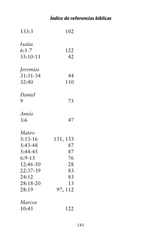 133:3 102
Isaías
6:1-7 122
55:10-11 42
Jeremías
31:31-34 44
32:40 110
Daniel
9 75
Amós
3:6 47
Mateo
5:13-16 131, 133
5:43-48 87
5:44-45 87
6:9-13 76
12:46-50 28
22:37-39 83
24:12 83
28:18-20 13
28:19 97, 112
Marcos
10:45 122
Índice de referencias bíblicas
141
 