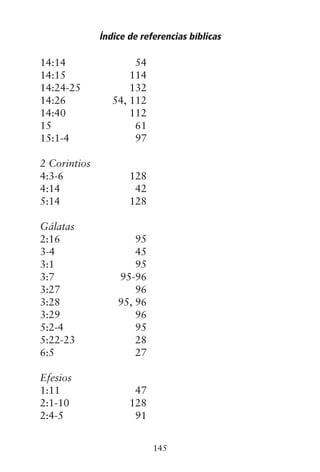 14:14 54
14:15 114
14:24-25 132
14:26 54, 112
14:40 112
15 61
15:1-4 97
2 Corintios
4:3-6 128
4:14 42
5:14 128
Gálatas
2:16 95
3-4 45
3:1 95
3:7 95-96
3:27 96
3:28 95, 96
3:29 96
5:2-4 95
5:22-23 28
6:5 27
Efesios
1:11 47
2:1-10 128
2:4-5 91
Índice de referencias bíblicas
145
 