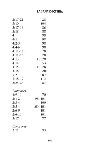 2:17-22 28
3:10 104
3:17-19 86
3:18 88
4 98
4:1 98
4:2-3 98
4:4-6 98
4:11-12 28
4:11-16 28
4:13 13, 28
4:14 53
4:15 13, 28
4:16 28
5:2 87
5:18-19 112
5:25-26 87
Filipenses
1:9-11 70
2:1-2 99, 101
2:3-4 100
2:5 100, 101
2:6-9 101
2:6-11 101
3:17 77
Colosenses
3:11 95
LA SANA DOCTRINA
146
 