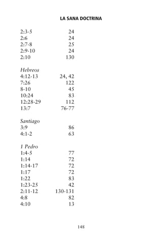 2:3-5 24
2:6 24
2:7-8 25
2:9-10 24
2:10 130
Hebreos
4:12-13 24, 42
7:26 122
8-10 45
10:24 83
12:28-29 112
13:7 76-77
Santiago
3:9 86
4:1-2 63
1 Pedro
1:4-5 77
1:14 72
1:14-17 72
1:17 72
1:22 83
1:23-25 42
2:11-12 130-131
4:8 82
4:10 13
LA SANA DOCTRINA
148
 