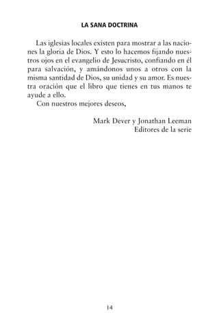 Las iglesias locales existen para mostrar a las nacio-
nes la gloria de Dios. Y esto lo hacemos fijando nues-
tros ojos en el evangelio de Jesucristo, confiando en él
para salvación, y amándonos unos a otros con la
misma santidad de Dios, su unidad y su amor. Es nues-
tra oración que el libro que tienes en tus manos te
ayude a ello.
Con nuestros mejores deseos,
Mark Dever y Jonathan Leeman
Editores de la serie
LA SANA DOCTRINA
14
 