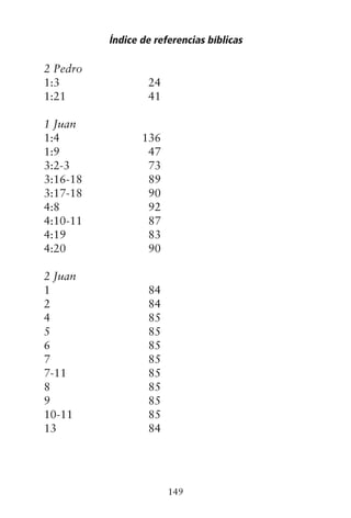 2 Pedro
1:3 24
1:21 41
1 Juan
1:4 136
1:9 47
3:2-3 73
3:16-18 89
3:17-18 90
4:8 92
4:10-11 87
4:19 83
4:20 90
2 Juan
1 84
2 84
4 85
5 85
6 85
7 85
7-11 85
8 85
9 85
10-11 85
13 84
Índice de referencias bíblicas
149
 
