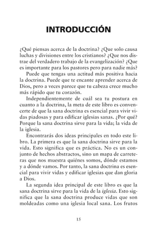 INTRODUCCIÓN
¿Qué piensas acerca de la doctrina? ¿Que solo causa
luchas y divisiones entre los cristianos? ¿Que nos dis-
trae del verdadero trabajo de la evangelización? ¿Que
es importante para los pastores pero para nadie más?
Puede que tengas una actitud más positiva hacia
la doctrina. Puede que te encante aprender acerca de
Dios, pero a veces parece que tu cabeza crece mucho
más rápido que tu corazón.
Independientemente de cuál sea tu postura en
cuanto a la doctrina, la meta de este libro es conven-
certe de que la sana doctrina es esencial para vivir vi-
das piadosas y para edificar iglesias sanas. ¿Por qué?
Porque la sana doctrina sirve para la vida; la vida de
la iglesia.
Encontrarás dos ideas principales en todo este li-
bro. La primera es que la sana doctrina sirve para la
vida. Esto significa que es práctica. No es un con-
junto de hechos abstractos, sino un mapa de carrete-
ras que nos muestra quiénes somos, dónde estamos
y a dónde vamos. Por tanto, la sana doctrina es esen-
cial para vivir vidas y edificar iglesias que dan gloria
a Dios.
La segunda idea principal de este libro es que la
sana doctrina sirve para la vida de la iglesia. Esto sig-
nifica que la sana doctrina produce vidas que son
moldeadas como una iglesia local sana. Los frutos
15
 