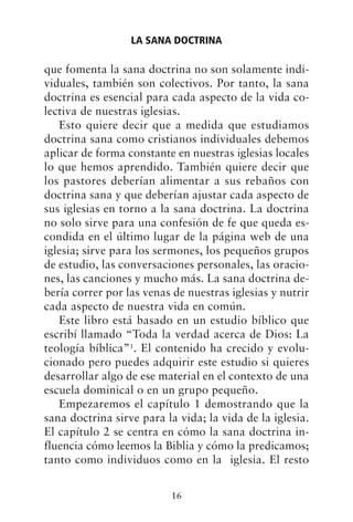 que fomenta la sana doctrina no son solamente indi-
viduales, también son colectivos. Por tanto, la sana
doctrina es esencial para cada aspecto de la vida co-
lectiva de nuestras iglesias.
Esto quiere decir que a medida que estudiamos
doctrina sana como cristianos individuales debemos
aplicar de forma constante en nuestras iglesias locales
lo que hemos aprendido. También quiere decir que
los pastores deberían alimentar a sus rebaños con
doctrina sana y que deberían ajustar cada aspecto de
sus iglesias en torno a la sana doctrina. La doctrina
no solo sirve para una confesión de fe que queda es-
condida en el último lugar de la página web de una
iglesia; sirve para los sermones, los pequeños grupos
de estudio, las conversaciones personales, las oracio-
nes, las canciones y mucho más. La sana doctrina de-
bería correr por las venas de nuestras iglesias y nutrir
cada aspecto de nuestra vida en común.
Este libro está basado en un estudio bíblico que
escribí llamado “Toda la verdad acerca de Dios: La
teología bíblica”1
. El contenido ha crecido y evolu-
cionado pero puedes adquirir este estudio si quieres
desarrollar algo de ese material en el contexto de una
escuela dominical o en un grupo pequeño.
Empezaremos el capítulo 1 demostrando que la
sana doctrina sirve para la vida; la vida de la iglesia.
El capítulo 2 se centra en cómo la sana doctrina in-
fluencia cómo leemos la Biblia y cómo la predicamos;
tanto como individuos como en la iglesia. El resto
LA SANA DOCTRINA
16
 