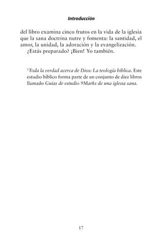 del libro examina cinco frutos en la vida de la iglesia
que la sana doctrina nutre y fomenta: la santidad, el
amor, la unidad, la adoración y la evangelización.
¿Estás preparado? ¡Bien! Yo también.
1
Toda la verdad acerca de Dios: La teología bíblica. Este
estudio bíblico forma parte de un conjunto de diez libros
llamado Guías de estudio 9Marks de una iglesia sana.
Introducción
17
 