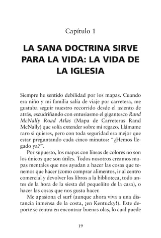Capítulo 1
LA SANA DOCTRINA SIRVE
PARA LA VIDA: LA VIDA DE
LA IGLESIA
Siempre he sentido debilidad por los mapas. Cuando
era niño y mi familia salía de viaje por carretera, me
gustaba seguir nuestro recorrido desde el asiento de
atrás, escudriñando con entusiasmo el gigantesco Rand
McNally Road Atlas (Mapa de Carreteras Rand
McNally) que solía extender sobre mi regazo. Llámame
raro si quieres, pero con toda seguridad era mejor que
estar preguntando cada cinco minutos: “¿Hemos lle-
gado ya?”.
Por supuesto, los mapas con líneas de colores no son
los únicos que son útiles. Todos nosotros creamos ma-
pas mentales que nos ayudan a hacer las cosas que te-
nemos que hacer (como comprar alimentos, ir al centro
comercial y devolver los libros a la biblioteca, todo an-
tes de la hora de la siesta del pequeñito de la casa), o
hacer las cosas que nos gusta hacer.
Me apasiona el surf (aunque ahora viva a una dis-
tancia inmensa de la costa, ¡en Kentucky!). Este de-
porte se centra en encontrar buenas olas, lo cual puede
19
 