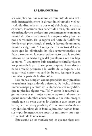 ser complicado. Las olas son el resultado de una deli-
cada interacción entre la dirección, el tamaño y el pe-
riodo (la distancia entre dos olas) del oleaje, la marea,
el viento, los cambiantes bancos de arena, etc. Así que
el surfista devoto perfecciona constantemente un mapa
mental de dónde encontrará las mejores olas y las me-
nos abarrotadas. En la región del norte de California
donde crecí practicando el surf, la lectura de un mapa
mental es algo así: “El oleaje de tres metros del nor-
oeste que ha eliminado las olas septentrionales que
iban a romper en la costa será perfecto para la sección
interior de un cierto lugar del pueblo una vez que baje
la marea. Y una marea baja negativa vaciará la vida en
los puntos de la parte este, pero despertará ese afortu-
nado arrecife pequeño a la vuelta de la esquina”. La
paga —está claro— es surf del bueno. Aunque la caza
también es parte de la diversión.
Los mapas cumplen con un propósito muy práctico:
te ayudan a llegar a donde quieres ir. De hecho, si tienes
un buen mapa y sentido de la ubicación será muy difícil
que te pierdas alguna vez. Tal y como le recuerdo al-
gunas veces a mi mujer cuando aparece alguna pe-
queña incertidumbre concerniente a qué ruta escoger,
puede que no sepa qué es lo siguiente que tengo que
hacer, pero no estoy perdido; sé exactamente donde es-
toy. (Los hombres de la familia Jamieson somos famo-
sos —por lo menos entre nosotros mismos— por nues-
tro sentido de la ubicación).
Este es uno de los motivos por los que me niego obs-
LA SANA DOCTRINA
20
 
