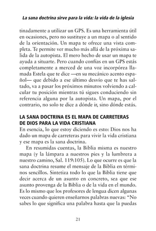 tinadamente a utilizar un GPS. Es una herramienta útil
en ocasiones, pero no sustituye a un mapa o al sentido
de la orientación. Un mapa te ofrece una vista com-
pleta. Te permite ver mucho más allá de la próxima sa-
lida de la autopista. El mero hecho de usar un mapa te
ayuda a situarte. Pero cuando confías en un GPS estás
completamente a merced de una voz incorpórea lla-
mada Estela que te dice —en su mecánico acento espa-
ñol— que debido a ese último desvío que te has sal-
tado, va a pasar los próximos minutos volviendo a cal-
cular tu posición mientras tú sigues conduciendo sin
referencia alguna por la autopista. Un mapa, por el
contrario, no solo te dice a dónde ir, sino dónde estás.
LA SANA DOCTRINA ES EL MAPA DE CARRETERAS
DE DIOS PARA LA VIDA CRISTIANA
En esencia, lo que estoy diciendo es esto: Dios nos ha
dado un mapa de carreteras para vivir la vida cristiana
y ese mapa es la sana doctrina.
En resumidas cuentas, la Biblia misma es nuestro
mapa (y la lámpara a nuestros pies y la lumbrera a
nuestro camino, Sal. 119:105). Lo que ocurre es que la
sana doctrina resume el mensaje de la Biblia en térmi-
nos sencillos. Sintetiza todo lo que la Biblia tiene que
decir acerca de un asunto en concreto, sea que ese
asunto provenga de la Biblia o de la vida en el mundo.
Es lo mismo que los profesores de lengua dicen algunas
veces cuando quieren enseñarnos palabras nuevas: “No
sabes lo que significa una palabra hasta que la puedas
La sana doctrina sirve para la vida: la vida de la iglesia
21
 