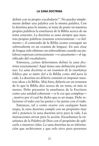 definir con tu propio vocabulario”. No puedes simple-
mente definir una palabra con la misma palabra. Con
la doctrina pasa lo mismo, se trata de poner en nuestras
propias palabras la enseñanza de la Biblia acerca de un
tema concreto. La doctrina es sana siempre que nues-
tras propias palabras resuman correctamente —o fiel-
mente— el contenido de la Biblia (como conseguir un
sobresaliente en un examen de lengua). En una clase
de lengua solo obtienes un sobresaliente cuando tus pa-
labras expresan correctamente —o sanamente— el sig-
nificado del vocabulario.
Entonces, ¿cómo deberíamos definir la sana doc-
trina exactamente? Aquí tienes una definición prelimi-
nar: La sana doctrina es un resumen de la enseñanza
bíblica que es tanto fiel a la Biblia como útil para la
vida. La doctrina no debería consistir en imponer nues-
tras ideas a la Biblia. Más bien, debería ser un resumen
de lo que la Biblia dice acerca de un tema, ni más ni
menos. Debe presentar la enseñanza de la Escritura
como una unidad coherente —a la vez que compleja—
, motivo por el cual he dicho que es un mapa. Debe re-
lacionar el todo con las partes y las partes con el todo.
Entonces, tal y como ocurre con cualquier buen
mapa, la sana doctrina cumple con un propósito muy
útil y práctico: la sana doctrina sirve para la vida. Las
instrucciones sirven para la acción. Escuchamos la en-
señanza de la Palabra de Dios con el propósito de apli-
carla a nuestras vidas. La sana doctrina no es informa-
ción que archivamos y que solo sirve para presentar
LA SANA DOCTRINA
22
 