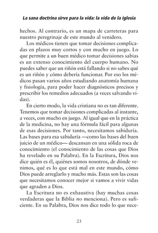 hechos. Al contrario, es un mapa de carreteras para
nuestro peregrinaje de este mundo al venidero.
Los médicos tienen que tomar decisiones complica-
das en plazos muy cortos y con mucho en juego. Lo
que permite a un buen médico tomar decisiones sabias
es un extenso conocimiento del cuerpo humano. No
puedes saber que un riñón está fallando si no sabes qué
es un riñón y cómo debería funcionar. Por eso los mé-
dicos pasan varios años estudiando anatomía humana
y fisiología, para poder hacer diagnósticos precisos y
prescribir los remedios adecuados (a veces salvando vi-
das).
En cierto modo, la vida cristiana no es tan diferente.
Tenemos que tomar decisiones complicadas al instante,
a veces, con mucho en juego. Al igual que en la práctica
de la medicina, no hay una fórmula fácil para algunas
de esas decisiones. Por tanto, necesitamos sabiduría.
Las bases para esa sabiduría —como las bases del buen
juicio de un médico— descansan en una sólida roca de
conocimiento (el conocimiento de las cosas que Dios
ha revelado en su Palabra). En la Escritura, Dios nos
dice quién es él, quiénes somos nosotros, de dónde ve-
nimos, qué es lo que está mal en este mundo, cómo
Dios puede arreglarlo y mucho más. Estas son las cosas
que necesitamos conocer mejor si vamos a vivir vidas
que agraden a Dios.
La Escritura no es exhaustiva (hay muchas cosas
verdaderas que la Biblia no menciona). Pero es sufi-
ciente. En su Palabra, Dios nos dice todo lo que nece-
La sana doctrina sirve para la vida: la vida de la iglesia
23
 