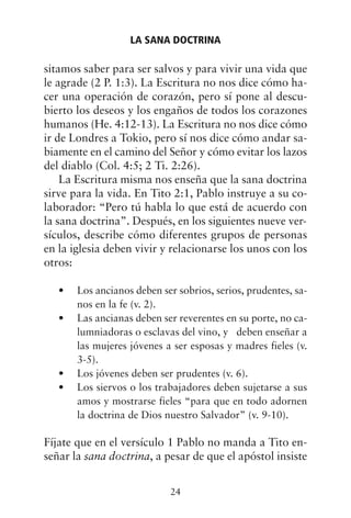 sitamos saber para ser salvos y para vivir una vida que
le agrade (2 P. 1:3). La Escritura no nos dice cómo ha-
cer una operación de corazón, pero sí pone al descu-
bierto los deseos y los engaños de todos los corazones
humanos (He. 4:12-13). La Escritura no nos dice cómo
ir de Londres a Tokio, pero sí nos dice cómo andar sa-
biamente en el camino del Señor y cómo evitar los lazos
del diablo (Col. 4:5; 2 Ti. 2:26).
La Escritura misma nos enseña que la sana doctrina
sirve para la vida. En Tito 2:1, Pablo instruye a su co-
laborador: “Pero tú habla lo que está de acuerdo con
la sana doctrina”. Después, en los siguientes nueve ver-
sículos, describe cómo diferentes grupos de personas
en la iglesia deben vivir y relacionarse los unos con los
otros:
Los ancianos deben ser sobrios, serios, prudentes, sa-
•
nos en la fe (v. 2).
Las ancianas deben ser reverentes en su porte, no ca-
•
lumniadoras o esclavas del vino, y deben enseñar a
las mujeres jóvenes a ser esposas y madres fieles (v.
3-5).
Los jóvenes deben ser prudentes (v. 6).
•
Los siervos o los trabajadores deben sujetarse a sus
•
amos y mostrarse fieles “para que en todo adornen
la doctrina de Dios nuestro Salvador” (v. 9-10).
Fíjate que en el versículo 1 Pablo no manda a Tito en-
señar la sana doctrina, a pesar de que el apóstol insiste
LA SANA DOCTRINA
24
 