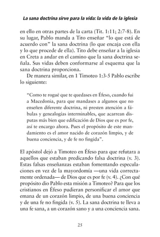 en ello en otras partes de la carta (Tit. 1:11; 2:7-8). En
su lugar, Pablo manda a Tito enseñar “lo que está de
acuerdo con” la sana doctrina (lo que encaja con ella
y lo que procede de ella). Tito debe enseñar a la iglesia
en Creta a andar en el camino que la sana doctrina se-
ñala. Sus vidas deben conformarse al esquema que la
sana doctrina proporciona.
De manera similar, en 1 Timoteo 1:3-5 Pablo escribe
lo siguiente:
“Como te rogué que te quedases en Éfeso, cuando fui
a Macedonia, para que mandases a algunos que no
enseñen diferente doctrina, ni presten atención a fá-
bulas y genealogías interminables, que acarrean dis-
putas más bien que edificación de Dios que es por fe,
así te encargo ahora. Pues el propósito de este man-
damiento es el amor nacido de corazón limpio, y de
buena conciencia, y de fe no fingida”.
El apóstol dejó a Timoteo en Éfeso para que refutara a
aquellos que estaban predicando falsa doctrina (v. 3).
Estas falsas enseñanzas estaban fomentando especula-
ciones en vez de la mayordomía —una vida correcta-
mente ordenada— de Dios que es por fe (v. 4). ¿Con qué
propósito dio Pablo esta misión a Timoteo? Para que los
cristianos en Éfeso pudieran personificar el amor que
emana de un corazón limpio, de una buena conciencia
y de una fe no fingida (v. 5). La sana doctrina te lleva a
una fe sana, a un corazón sano y a una conciencia sana.
La sana doctrina sirve para la vida: la vida de la iglesia
25
 