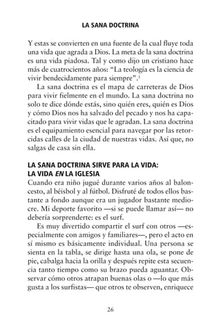 Y estas se convierten en una fuente de la cual fluye toda
una vida que agrada a Dios. La meta de la sana doctrina
es una vida piadosa. Tal y como dijo un cristiano hace
más de cuatrocientos años: “La teología es la ciencia de
vivir bendecidamente para siempre”.1
La sana doctrina es el mapa de carreteras de Dios
para vivir fielmente en el mundo. La sana doctrina no
solo te dice dónde estás, sino quién eres, quién es Dios
y cómo Dios nos ha salvado del pecado y nos ha capa-
citado para vivir vidas que le agradan. La sana doctrina
es el equipamiento esencial para navegar por las retor-
cidas calles de la ciudad de nuestras vidas. Así que, no
salgas de casa sin ella.
LA SANA DOCTRINA SIRVE PARA LA VIDA:
LA VIDA EN LA IGLESIA
Cuando era niño jugué durante varios años al balon-
cesto, al béisbol y al fútbol. Disfruté de todos ellos bas-
tante a fondo aunque era un jugador bastante medio-
cre. Mi deporte favorito —si se puede llamar así— no
debería sorprenderte: es el surf.
Es muy divertido compartir el surf con otros —es-
pecialmente con amigos y familiares—, pero el acto en
sí mismo es básicamente individual. Una persona se
sienta en la tabla, se dirige hasta una ola, se pone de
pie, cabalga hacia la orilla y después repite esta secuen-
cia tanto tiempo como su brazo pueda aguantar. Ob-
servar cómo otros atrapan buenas olas o —lo que más
gusta a los surfistas— que otros te observen, enriquece
LA SANA DOCTRINA
26
 