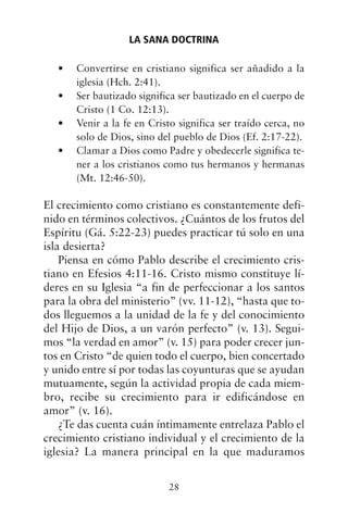 Convertirse en cristiano significa ser añadido a la
•
iglesia (Hch. 2:41).
Ser bautizado significa ser bautizado en el cuerpo de
•
Cristo (1 Co. 12:13).
Venir a la fe en Cristo significa ser traído cerca, no
•
solo de Dios, sino del pueblo de Dios (Ef. 2:17-22).
Clamar a Dios como Padre y obedecerle significa te-
•
ner a los cristianos como tus hermanos y hermanas
(Mt. 12:46-50).
El crecimiento como cristiano es constantemente defi-
nido en términos colectivos. ¿Cuántos de los frutos del
Espíritu (Gá. 5:22-23) puedes practicar tú solo en una
isla desierta?
Piensa en cómo Pablo describe el crecimiento cris-
tiano en Efesios 4:11-16. Cristo mismo constituye lí-
deres en su Iglesia “a fin de perfeccionar a los santos
para la obra del ministerio” (vv. 11-12), “hasta que to-
dos lleguemos a la unidad de la fe y del conocimiento
del Hijo de Dios, a un varón perfecto” (v. 13). Segui-
mos “la verdad en amor” (v. 15) para poder crecer jun-
tos en Cristo “de quien todo el cuerpo, bien concertado
y unido entre sí por todas las coyunturas que se ayudan
mutuamente, según la actividad propia de cada miem-
bro, recibe su crecimiento para ir edificándose en
amor” (v. 16).
¿Te das cuenta cuán íntimamente entrelaza Pablo el
crecimiento cristiano individual y el crecimiento de la
iglesia? La manera principal en la que maduramos
LA SANA DOCTRINA
28
 
