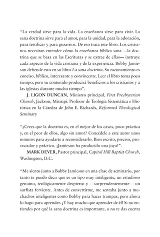 “La verdad sirve para la vida. La enseñanza sirve para vivir. La
sana doctrina sirve para el amor, para la unidad, para la adoración,
para testificar y para gozarnos. De eso trata este libro. Los cristia-
nos necesitan entender cómo la enseñanza bíblica sana —la doc-
trina que se basa en las Escrituras y se extrae de ellas— instruye
cada aspecto de la vida cristiana y de la experiencia. Bobby Jamie-
son defiende esto en su libro La sana doctrina. Su razonamiento es
conciso, bíblico, interesante y convincente. Leer el libro toma poco
tiempo, pero su contenido producirá beneficios a los cristianos y a
las iglesias durante mucho tiempo”.
J. LIGON DUNCAN, Ministro principal, First Presbyterian
Church, Jackson, Misisipi. Profesor de Teología Sistemática e His-
tórica en la Cátedra de John E. Richards, Reformed Theological
Seminary
“¿Crees que la doctrina es, en el mejor de los casos, poco práctica
y, en el peor de ellos, algo sin amor? Concédele a este autor unos
minutos para ayudarte a reconsiderarlo. Bien escrito, preciso, pro-
vocador y práctico. ¡Jamieson ha producido una joya!”.
MARK DEVER, Pastor principal, Capitol Hill Baptist Church,
Washington, D.C.
“Me siento junto a Bobby Jamieson en una clase de seminario, por
tanto te puedo decir que es un tipo muy inteligente, un estudioso
genuino, teológicamente despierto y —sorprendentemente— un
surfista ferviente. Antes de convertirme, me sentaba junto a mu-
chachos inteligentes como Bobby para hacer trampas, pero ahora
lo hago para aprender. ¡Y hay mucho que aprender de él! Si no en-
tiendes por qué la sana doctrina es importante, o no te das cuenta
 