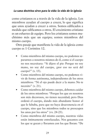 como cristianos es a través de la vida de la iglesia. Los
miembros ayudan al cuerpo a crecer, lo que significa
que unos ayudan a crecer a otros. Somos edificados a
medida que edificamos a otros. El crecimiento cristiano
es un esfuerzo de equipo. Pero los cristianos somos mu-
chísimo más que un equipo; somos miembros del
mismo cuerpo.
Otro pasaje que manifiesta la vida de la iglesia como
cuerpo es 1 Corintios 12.
Como miembros del mismo cuerpo, no podemos se-
•
pararnos a nosotros mismos de él, como si el cuerpo
no nos necesitara: “Si dijere el pie: Porque no soy
mano, no soy del cuerpo, ¿por eso no será del
cuerpo?” (v. 15).
Como miembros del mismo cuerpo, no podemos vi-
•
vir de forma autónoma, independientes de los otros
miembros: “Ni el ojo puede decir a la mano: No te
necesito” (v. 21).
Como miembros del mismo cuerpo, debemos cuidar
•
de los otros miembros: “Porque los que en nosotros
son más decorosos, no tienen necesidad; pero Dios
ordenó el cuerpo, dando más abundante honor al
que le faltaba, para que no haya desavenencia en el
cuerpo, sino que los miembros todos se preocupen
los unos por los otros” (vv. 24-25).
Como miembros del mismo cuerpo, nuestras vidas
•
están íntimamente entrelazadas. Nos gozamos con
los que se gozan y lloramos con los que lloran: “De
La sana doctrina sirve para la vida: la vida de la iglesia
29
 