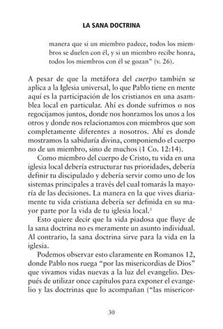 manera que si un miembro padece, todos los miem-
bros se duelen con él, y si un miembro recibe honra,
todos los miembros con él se gozan” (v. 26).
A pesar de que la metáfora del cuerpo también se
aplica a la Iglesia universal, lo que Pablo tiene en mente
aquí es la participación de los cristianos en una asam-
blea local en particular. Ahí es donde sufrimos o nos
regocijamos juntos, donde nos honramos los unos a los
otros y donde nos relacionamos con miembros que son
completamente diferentes a nosotros. Ahí es donde
mostramos la sabiduría divina, componiendo el cuerpo
no de un miembro, sino de muchos (1 Co. 12:14).
Como miembro del cuerpo de Cristo, tu vida en una
iglesia local debería estructurar tus prioridades, debería
definir tu discipulado y debería servir como uno de los
sistemas principales a través del cual tomarás la mayo-
ría de las decisiones. La manera en la que vives diaria-
mente tu vida cristiana debería ser definida en su ma-
yor parte por la vida de tu iglesia local.3
Esto quiere decir que la vida piadosa que fluye de
la sana doctrina no es meramente un asunto individual.
Al contrario, la sana doctrina sirve para la vida en la
iglesia.
Podemos observar esto claramente en Romanos 12,
donde Pablo nos ruega “por las misericordias de Dios”
que vivamos vidas nuevas a la luz del evangelio. Des-
pués de utilizar once capítulos para exponer el evange-
lio y las doctrinas que lo acompañan (“las misericor-
LA SANA DOCTRINA
30
 