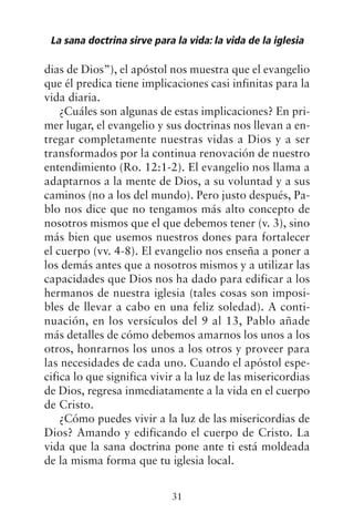 dias de Dios”), el apóstol nos muestra que el evangelio
que él predica tiene implicaciones casi infinitas para la
vida diaria.
¿Cuáles son algunas de estas implicaciones? En pri-
mer lugar, el evangelio y sus doctrinas nos llevan a en-
tregar completamente nuestras vidas a Dios y a ser
transformados por la continua renovación de nuestro
entendimiento (Ro. 12:1-2). El evangelio nos llama a
adaptarnos a la mente de Dios, a su voluntad y a sus
caminos (no a los del mundo). Pero justo después, Pa-
blo nos dice que no tengamos más alto concepto de
nosotros mismos que el que debemos tener (v. 3), sino
más bien que usemos nuestros dones para fortalecer
el cuerpo (vv. 4-8). El evangelio nos enseña a poner a
los demás antes que a nosotros mismos y a utilizar las
capacidades que Dios nos ha dado para edificar a los
hermanos de nuestra iglesia (tales cosas son imposi-
bles de llevar a cabo en una feliz soledad). A conti-
nuación, en los versículos del 9 al 13, Pablo añade
más detalles de cómo debemos amarnos los unos a los
otros, honrarnos los unos a los otros y proveer para
las necesidades de cada uno. Cuando el apóstol espe-
cifica lo que significa vivir a la luz de las misericordias
de Dios, regresa inmediatamente a la vida en el cuerpo
de Cristo.
¿Cómo puedes vivir a la luz de las misericordias de
Dios? Amando y edificando el cuerpo de Cristo. La
vida que la sana doctrina pone ante ti está moldeada
de la misma forma que tu iglesia local.
La sana doctrina sirve para la vida: la vida de la iglesia
31
 
