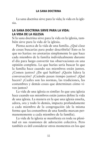 La sana doctrina sirve para la vida; la vida en la igle-
sia.
LA SANA DOCTRINA SIRVE PARA LA VIDA:
LA VIDA DE LA IGLESIA
Si la sana doctrina sirve para la vida en la iglesia, tam-
bién sirve para la vida de la iglesia.
Piensa acerca de la vida de una familia. ¿Qué clase
de cosas buscarías para poder describirla? Esto es lo
que no harías: no anotarías simplemente lo que hace
cada miembro de la familia individualmente durante
el día para luego convertir tus observaciones en una
opinión completa. Lo que harías sería buscar lo que
la familia hace cuando sus miembros están juntos.
¿Comen juntos? ¿De qué hablan? ¿Quién lidera la
conversación? ¿Cuándo pasan tiempo juntos? ¿Qué
hacen? ¿Cuáles son las normas, las tradiciones, las
costumbres y demás cosas que determinan cómo vi-
ven juntos?
La vida de una iglesia es similar: lo que una iglesia
hace cuando sus miembros están juntos define la vida
de una iglesia. La manera en la que una iglesia enseña,
adora, ora y todo lo demás, impacta profundamente
a cada miembro de la congregación (de la misma
forma que las costumbres de una familia marcan per-
manentemente a cada miembro de la familia).
La vida de la iglesia se manifiesta en toda su pleni-
tud en sus reuniones de adoración colectiva. Pero
también es útil considerar otros momentos en los que
LA SANA DOCTRINA
32
 