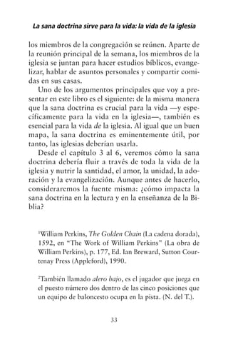 los miembros de la congregación se reúnen. Aparte de
la reunión principal de la semana, los miembros de la
iglesia se juntan para hacer estudios bíblicos, evange-
lizar, hablar de asuntos personales y compartir comi-
das en sus casas.
Uno de los argumentos principales que voy a pre-
sentar en este libro es el siguiente: de la misma manera
que la sana doctrina es crucial para la vida —y espe-
cíficamente para la vida en la iglesia—, también es
esencial para la vida de la iglesia. Al igual que un buen
mapa, la sana doctrina es eminentemente útil, por
tanto, las iglesias deberían usarla.
Desde el capítulo 3 al 6, veremos cómo la sana
doctrina debería fluir a través de toda la vida de la
iglesia y nutrir la santidad, el amor, la unidad, la ado-
ración y la evangelización. Aunque antes de hacerlo,
consideraremos la fuente misma: ¿cómo impacta la
sana doctrina en la lectura y en la enseñanza de la Bi-
blia?
1
William Perkins, The Golden Chain (La cadena dorada),
1592, en “The Work of William Perkins” (La obra de
William Perkins), p. 177, Ed. Ian Breward, Sutton Cour-
tenay Press (Appleford), 1990.
2
También llamado alero bajo, es el jugador que juega en
el puesto número dos dentro de las cinco posiciones que
un equipo de baloncesto ocupa en la pista. (N. del T.).
La sana doctrina sirve para la vida: la vida de la iglesia
33
 
