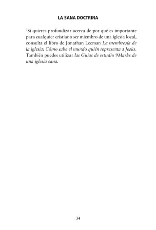 3
Si quieres profundizar acerca de por qué es importante
para cualquier cristiano ser miembro de una iglesia local,
consulta el libro de Jonathan Leeman La membresía de
la iglesia: Cómo sabe el mundo quién representa a Jesús.
También puedes utilizar las Guías de estudio 9Marks de
una iglesia sana.
LA SANA DOCTRINA
34
 
