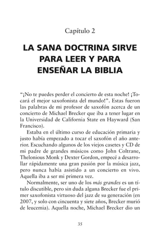 Capítulo 2
LA SANA DOCTRINA SIRVE
PARA LEER Y PARA
ENSEÑAR LA BIBLIA
“¡No te puedes perder el concierto de esta noche! ¡To-
cará el mejor saxofonista del mundo!”. Estas fueron
las palabras de mi profesor de saxofón acerca de un
concierto de Michael Brecker que iba a tener lugar en
la Universidad de California State en Hayward (San
Francisco).
Estaba en el último curso de educación primaria y
justo había empezado a tocar el saxofón el año ante-
rior. Escuchando algunos de los viejos casetes y CD de
mi padre de grandes músicos como John Coltrane,
Thelonious Monk y Dexter Gordon, empecé a desarro-
llar rápidamente una gran pasión por la música jazz,
pero nunca había asistido a un concierto en vivo.
Aquella iba a ser mi primera vez.
Normalmente, ser uno de los más grandes es un tí-
tulo discutible, pero sin duda alguna Brecker fue el pri-
mer saxofonista virtuoso del jazz de su generación (en
2007, y solo con cincuenta y siete años, Brecker murió
de leucemia). Aquella noche, Michael Brecker dio un
35
 