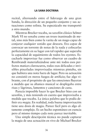 recital, alternando entre el liderazgo de una gran
banda, la dirección de un pequeño conjunto y sus ac-
tuaciones como solista. Su espectáculo me transportó
a otro mundo.
Mientras Brecker tocaba, su saxofón clásico Selmer
Mark VI no sonaba como un trozo inanimado de me-
tal, sino más bien como la varita de un mago capaz de
conjurar cualquier sonido que deseara. Era capaz de
convocar un torrente de notas de la nada y colocarlas
perfectamente en su lugar con tal rapidez que superaba
la capacidad de seguimiento de todos los oyentes. Es-
cucharle improvisar fue como observar un cuadro de
Rembrandt materializándose ante mí: todos esos per-
fectos matices claroscuros, todas esas delicadas e invi-
sibles pinceladas improvisadas mientras pintaba, sin
que hubiera una nota fuera de lugar. Pero su actuación
no consistió en meros fuegos de artificio; fue algo vi-
brante, con el propósito de que las emociones fluyeran
a medida que su abanico musical se desplegaba entre
risas y lágrimas, lamentos y canciones de cuna.
Parecía imposible hacer lo que Brecker hizo con un
saxofón, y más teniendo en cuenta que improvisaba a
medida que tocaba. La única palabra que lo podía de-
finir era magia. En realidad, toda buena improvisación
tiene una dosis de magia. Parece fácil pero es algo al-
tamente complejo. Es un hecho espontáneo en esencia
pero al mismo tiempo cada nota parece inevitable.
Una simple descripción técnica no puede capturar
la magia de una actuación en vivo de Michael Brecker
LA SANA DOCTRINA
36
 
