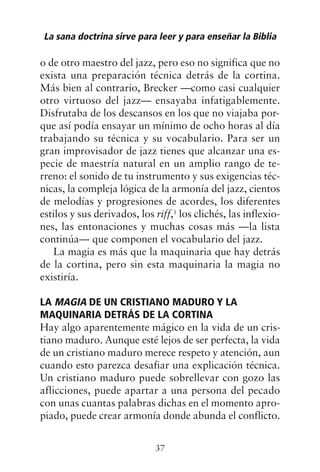 o de otro maestro del jazz, pero eso no significa que no
exista una preparación técnica detrás de la cortina.
Más bien al contrario, Brecker —como casi cualquier
otro virtuoso del jazz— ensayaba infatigablemente.
Disfrutaba de los descansos en los que no viajaba por-
que así podía ensayar un mínimo de ocho horas al día
trabajando su técnica y su vocabulario. Para ser un
gran improvisador de jazz tienes que alcanzar una es-
pecie de maestría natural en un amplio rango de te-
rreno: el sonido de tu instrumento y sus exigencias téc-
nicas, la compleja lógica de la armonía del jazz, cientos
de melodías y progresiones de acordes, los diferentes
estilos y sus derivados, los riff,1
los clichés, las inflexio-
nes, las entonaciones y muchas cosas más —la lista
continúa— que componen el vocabulario del jazz.
La magia es más que la maquinaria que hay detrás
de la cortina, pero sin esta maquinaria la magia no
existiría.
LA MAGIA DE UN CRISTIANO MADURO Y LA
MAQUINARIA DETRÁS DE LA CORTINA
Hay algo aparentemente mágico en la vida de un cris-
tiano maduro. Aunque esté lejos de ser perfecta, la vida
de un cristiano maduro merece respeto y atención, aun
cuando esto parezca desafiar una explicación técnica.
Un cristiano maduro puede sobrellevar con gozo las
aflicciones, puede apartar a una persona del pecado
con unas cuantas palabras dichas en el momento apro-
piado, puede crear armonía donde abunda el conflicto.
La sana doctrina sirve para leer y para enseñar la Biblia
37
 