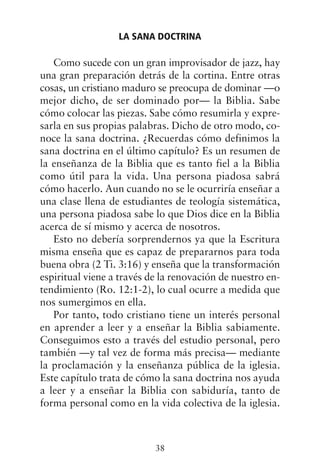 Como sucede con un gran improvisador de jazz, hay
una gran preparación detrás de la cortina. Entre otras
cosas, un cristiano maduro se preocupa de dominar —o
mejor dicho, de ser dominado por— la Biblia. Sabe
cómo colocar las piezas. Sabe cómo resumirla y expre-
sarla en sus propias palabras. Dicho de otro modo, co-
noce la sana doctrina. ¿Recuerdas cómo definimos la
sana doctrina en el último capítulo? Es un resumen de
la enseñanza de la Biblia que es tanto fiel a la Biblia
como útil para la vida. Una persona piadosa sabrá
cómo hacerlo. Aun cuando no se le ocurriría enseñar a
una clase llena de estudiantes de teología sistemática,
una persona piadosa sabe lo que Dios dice en la Biblia
acerca de sí mismo y acerca de nosotros.
Esto no debería sorprendernos ya que la Escritura
misma enseña que es capaz de prepararnos para toda
buena obra (2 Ti. 3:16) y enseña que la transformación
espiritual viene a través de la renovación de nuestro en-
tendimiento (Ro. 12:1-2), lo cual ocurre a medida que
nos sumergimos en ella.
Por tanto, todo cristiano tiene un interés personal
en aprender a leer y a enseñar la Biblia sabiamente.
Conseguimos esto a través del estudio personal, pero
también —y tal vez de forma más precisa— mediante
la proclamación y la enseñanza pública de la iglesia.
Este capítulo trata de cómo la sana doctrina nos ayuda
a leer y a enseñar la Biblia con sabiduría, tanto de
forma personal como en la vida colectiva de la iglesia.
LA SANA DOCTRINA
38
 