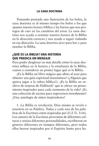 Tomando prestada una ilustración de los bolos, la
sana doctrina es al mismo tiempo los bolos a los que
apunta nuestra lectura bíblica y las barras que nos pro-
tegen de caer en las canaletas del error. La sana doc-
trina nos ayuda a orientar nuestra lectura de la Biblia
en la dirección correcta y nos ayuda a seguir rodando
en esa dirección. La sana doctrina sirve para leer y para
enseñar la Biblia.
¿QUÉ ES LA BIBLIA? UNA HISTORIA
QUE PREDICA UN MENSAJE
Para poder desglosar en más detalle cómo la sana doc-
trina influye en la lectura y la enseñanza de la Biblia,
vamos a considerar en primer lugar qué es la Biblia.
¿Es la Biblia un libro mágico que abres al azar para
obtener una guía espiritual instantánea? (¿Alguien que
quiera jugar a la ruleta bíblica?). ¿Es la Biblia un ar-
chivo de tarjetas de Hallmark3
que te ofrece un pensa-
miento inspirador para cada momento de la vida? ¿Es
una colección de recetas para superarnos moralmente?
¿Una antología de mitos inspiradores?
1. La Biblia es revelación. Dios mismo se revela a
nosotros en su Palabra. Todas y cada una de las pala-
bras de la Escritura están inspiradas por él (2 Ti. 3:16).
Los autores de la Escritura provenían de diferentes cul-
turas y tenían diferentes personalidades, escribieron en
géneros diferentes en tiempos diferentes, pero todos
ellos fueron inspirados por el Espíritu Santo para ha-
LA SANA DOCTRINA
40
 