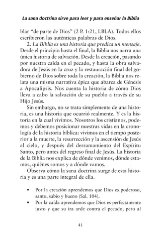 blar “de parte de Dios” (2 P. 1:21, LBLA). Todos ellos
escribieron las auténticas palabras de Dios.
2. La Biblia es una historia que predica un mensaje.
Desde el principio hasta el final, la Biblia nos narra una
única historia de salvación. Desde la creación, pasando
por nuestra caída en el pecado, y hasta la obra salva-
dora de Jesús en la cruz y la restauración final del go-
bierno de Dios sobre toda la creación, la Biblia nos re-
lata una misma narrativa épica que abarca de Génesis
a Apocalipsis. Nos cuenta la historia de cómo Dios
lleva a cabo la salvación de su pueblo a través de su
Hijo Jesús.
Sin embargo, no se trata simplemente de una histo-
ria, es una historia que ocurrió realmente. Y es la his-
toria en la cual vivimos. Nosotros los cristianos, pode-
mos y debemos posicionar nuestras vidas en la crono-
logía de la historia bíblica: vivimos en el tiempo poste-
rior a la muerte, la resurrección y la ascensión de Jesús
al cielo, y después del derramamiento del Espíritu
Santo, pero antes del regreso final de Jesús. La historia
de la Biblia nos explica de dónde venimos, dónde esta-
mos, quiénes somos y a dónde vamos.
Observa cómo la sana doctrina surge de esta histo-
ria y es una parte integral de ella.
Por la creación aprendemos que Dios es poderoso,
•
santo, sabio y bueno (Sal. 104).
Por la caída aprendemos que Dios es perfectamente
•
justo y que su ira arde contra el pecado, pero al
La sana doctrina sirve para leer y para enseñar la Biblia
41
 