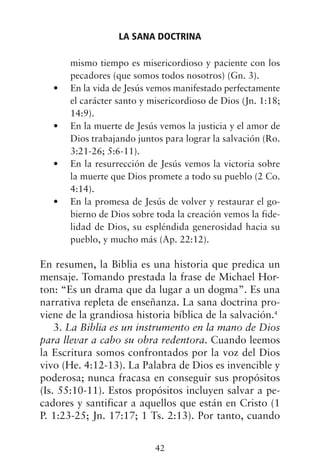 mismo tiempo es misericordioso y paciente con los
pecadores (que somos todos nosotros) (Gn. 3).
En la vida de Jesús vemos manifestado perfectamente
•
el carácter santo y misericordioso de Dios (Jn. 1:18;
14:9).
En la muerte de Jesús vemos la justicia y el amor de
•
Dios trabajando juntos para lograr la salvación (Ro.
3:21-26; 5:6-11).
En la resurrección de Jesús vemos la victoria sobre
•
la muerte que Dios promete a todo su pueblo (2 Co.
4:14).
En la promesa de Jesús de volver y restaurar el go-
•
bierno de Dios sobre toda la creación vemos la fide-
lidad de Dios, su espléndida generosidad hacia su
pueblo, y mucho más (Ap. 22:12).
En resumen, la Biblia es una historia que predica un
mensaje. Tomando prestada la frase de Michael Hor-
ton: “Es un drama que da lugar a un dogma”. Es una
narrativa repleta de enseñanza. La sana doctrina pro-
viene de la grandiosa historia bíblica de la salvación.4
3. La Biblia es un instrumento en la mano de Dios
para llevar a cabo su obra redentora. Cuando leemos
la Escritura somos confrontados por la voz del Dios
vivo (He. 4:12-13). La Palabra de Dios es invencible y
poderosa; nunca fracasa en conseguir sus propósitos
(Is. 55:10-11). Estos propósitos incluyen salvar a pe-
cadores y santificar a aquellos que están en Cristo (1
P. 1:23-25; Jn. 17:17; 1 Ts. 2:13). Por tanto, cuando
LA SANA DOCTRINA
42
 
