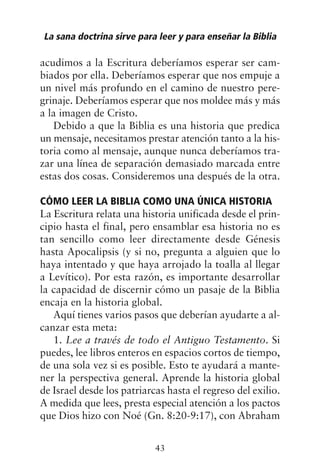 acudimos a la Escritura deberíamos esperar ser cam-
biados por ella. Deberíamos esperar que nos empuje a
un nivel más profundo en el camino de nuestro pere-
grinaje. Deberíamos esperar que nos moldee más y más
a la imagen de Cristo.
Debido a que la Biblia es una historia que predica
un mensaje, necesitamos prestar atención tanto a la his-
toria como al mensaje, aunque nunca deberíamos tra-
zar una línea de separación demasiado marcada entre
estas dos cosas. Consideremos una después de la otra.
CÓMO LEER LA BIBLIA COMO UNA ÚNICA HISTORIA
La Escritura relata una historia unificada desde el prin-
cipio hasta el final, pero ensamblar esa historia no es
tan sencillo como leer directamente desde Génesis
hasta Apocalipsis (y si no, pregunta a alguien que lo
haya intentado y que haya arrojado la toalla al llegar
a Levítico). Por esta razón, es importante desarrollar
la capacidad de discernir cómo un pasaje de la Biblia
encaja en la historia global.
Aquí tienes varios pasos que deberían ayudarte a al-
canzar esta meta:
1. Lee a través de todo el Antiguo Testamento. Si
puedes, lee libros enteros en espacios cortos de tiempo,
de una sola vez si es posible. Esto te ayudará a mante-
ner la perspectiva general. Aprende la historia global
de Israel desde los patriarcas hasta el regreso del exilio.
A medida que lees, presta especial atención a los pactos
que Dios hizo con Noé (Gn. 8:20-9:17), con Abraham
La sana doctrina sirve para leer y para enseñar la Biblia
43
 
