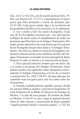 (Gn. 12:1-3; 15:1-21), con la nación de Israel (Éx. 19-
24), con David (2 S. 7:1-17) y especialmente al nuevo
pacto que Dios prometió a través de Jeremías (Jer.
31:31-34). Cada pacto añade algo a la revelación de
los propósitos de Dios en la creación y en la redención.
2. Lee y vuelve a leer los cuatro Evangelios. Cada
uno de los Evangelios presenta una rica descripción
teológica de Jesús como el cumplimiento de todas las
promesas que Dios hizo en el Antiguo Testamento. Por
tanto, presta atención a las conexiones que los autores
de los Evangelios hacen entre Jesús y el Antiguo Testa-
mento. No solo eso, fíjate en cómo los Evangelios con-
tinúan la historia de los actos salvíficos de Dios del An-
tiguo Testamento revelando el tema principal de dicha
historia: la vida, la muerte y la resurrección de Jesús.
3. Pon especial atención siempre que un autor cite
o se refiera a un pasaje del Antiguo Testamento. Jesús
mismo enseñó a los apóstoles cómo interpretar correc-
tamente el Antiguo Testamento; a la luz de su muerte
y resurrección (Lc. 24:27, 44-47). Así que deja que los
apóstoles sean tus guías para atar los cabos entre los
testamentos.
4. Estudia cuidadosamente aquellos pasajes donde
los autores bíblicos mismos conectaron fragmentos de
toda la historia de la Biblia. El discurso de Esteban en
Hechos 7 es uno de esos pasajes. El sermón de Pablo
en Hechos 13:16-41 es otro (aquí el apóstol desvela
cómo la vida, muerte y resurrección de Jesús cumplen
“aquella promesa hecha a nuestros padres”, v. 32). En
LA SANA DOCTRINA
44
 