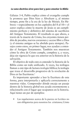 Gálatas 3-4, Pablo explica cómo el evangelio cumple
la promesa que Dios hizo a Abraham y, al mismo
tiempo, pone fin a la era de la ley de Moisés. En He-
breos —especialmente en los capítulos del 8 al 10— el
autor explica cómo la muerte de Jesús es un cumpli-
miento perfecto y definitivo del sistema de sacrificios
del Antiguo Testamento. El resultado es que ahora, a
través de la muerte de Cristo, los creyentes tienen per-
dón de pecados, nuevos corazones y acceso libre a Dios
(y el sistema antiguo se ha abolido para siempre). Pa-
sajes como estos, en primer lugar, nos ayudan a enten-
der el Antiguo Testamento. También nos muestran
cómo la obra de Cristo cumple, completa y, a veces,
deja sin vigencia lo que era anterior en la historia de la
salvación.
El objetivo de todo esto es entender la historia de la
Biblia como un todo unificado. A veces, los teólogos
llaman a este tipo de lectura teología bíblica; la teología
que traza el desarrollo progresivo de la revelación de
Dios en las Escrituras.5
Es importante aprender a leer la Escritura de esta
forma, para interpretarla y aplicarla correctamente a
nuestras vidas. Comprender dónde encaja un pasaje
dentro de la historia global nos ayuda enormemente a
relacionarlo con el lugar que ocupamos en la historia.
Aquí tienes un par de ejemplos:
Las regulaciones acerca de la pureza en Levítico no
•
son obligatorias para nosotros los cristianos; Cristo
La sana doctrina sirve para leer y para enseñar la Biblia
45
 