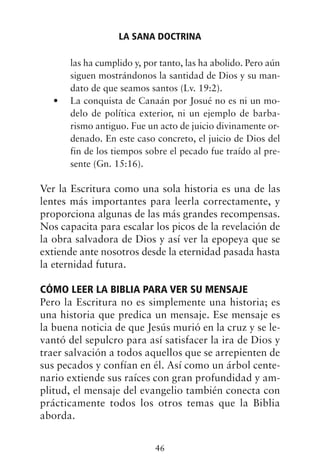 las ha cumplido y, por tanto, las ha abolido. Pero aún
siguen mostrándonos la santidad de Dios y su man-
dato de que seamos santos (Lv. 19:2).
La conquista de Canaán por Josué no es ni un mo-
•
delo de política exterior, ni un ejemplo de barba-
rismo antiguo. Fue un acto de juicio divinamente or-
denado. En este caso concreto, el juicio de Dios del
fin de los tiempos sobre el pecado fue traído al pre-
sente (Gn. 15:16).
Ver la Escritura como una sola historia es una de las
lentes más importantes para leerla correctamente, y
proporciona algunas de las más grandes recompensas.
Nos capacita para escalar los picos de la revelación de
la obra salvadora de Dios y así ver la epopeya que se
extiende ante nosotros desde la eternidad pasada hasta
la eternidad futura.
CÓMO LEER LA BIBLIA PARA VER SU MENSAJE
Pero la Escritura no es simplemente una historia; es
una historia que predica un mensaje. Ese mensaje es
la buena noticia de que Jesús murió en la cruz y se le-
vantó del sepulcro para así satisfacer la ira de Dios y
traer salvación a todos aquellos que se arrepienten de
sus pecados y confían en él. Así como un árbol cente-
nario extiende sus raíces con gran profundidad y am-
plitud, el mensaje del evangelio también conecta con
prácticamente todos los otros temas que la Biblia
aborda.
LA SANA DOCTRINA
46
 