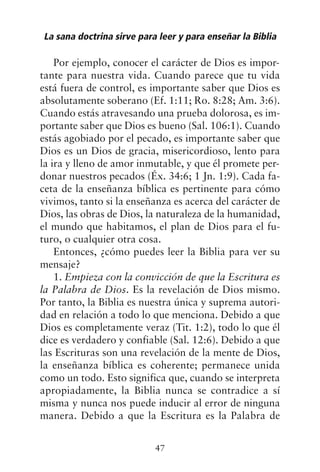 Por ejemplo, conocer el carácter de Dios es impor-
tante para nuestra vida. Cuando parece que tu vida
está fuera de control, es importante saber que Dios es
absolutamente soberano (Ef. 1:11; Ro. 8:28; Am. 3:6).
Cuando estás atravesando una prueba dolorosa, es im-
portante saber que Dios es bueno (Sal. 106:1). Cuando
estás agobiado por el pecado, es importante saber que
Dios es un Dios de gracia, misericordioso, lento para
la ira y lleno de amor inmutable, y que él promete per-
donar nuestros pecados (Éx. 34:6; 1 Jn. 1:9). Cada fa-
ceta de la enseñanza bíblica es pertinente para cómo
vivimos, tanto si la enseñanza es acerca del carácter de
Dios, las obras de Dios, la naturaleza de la humanidad,
el mundo que habitamos, el plan de Dios para el fu-
turo, o cualquier otra cosa.
Entonces, ¿cómo puedes leer la Biblia para ver su
mensaje?
1. Empieza con la convicción de que la Escritura es
la Palabra de Dios. Es la revelación de Dios mismo.
Por tanto, la Biblia es nuestra única y suprema autori-
dad en relación a todo lo que menciona. Debido a que
Dios es completamente veraz (Tit. 1:2), todo lo que él
dice es verdadero y confiable (Sal. 12:6). Debido a que
las Escrituras son una revelación de la mente de Dios,
la enseñanza bíblica es coherente; permanece unida
como un todo. Esto significa que, cuando se interpreta
apropiadamente, la Biblia nunca se contradice a sí
misma y nunca nos puede inducir al error de ninguna
manera. Debido a que la Escritura es la Palabra de
La sana doctrina sirve para leer y para enseñar la Biblia
47
 
