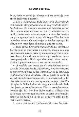 Dios, tiene un mensaje coherente, y ese mensaje tiene
autoridad sobre nosotros.
2. Lee y vuelve a leer toda la historia, discerniendo
con cuidado el significado que se desprende de la pro-
pia historia. De la misma manera que deberías leer un
libro entero antes de hacer un juicio definitivo acerca
de él, asimismo deberías siempre examinar las Escritu-
ras para aprender más acerca de lo que Dios ha reve-
lado de sí mismo. Cuanto mejor entiendas la propia Bi-
blia, mejor entenderás el mensaje que proclama.
3. Deja que la Escritura se interprete a sí misma. La
Escritura no se contradice a sí misma, así que deja que
las porciones más claras te ayuden a interpretar las me-
nos claras. Cuando encuentres algo confuso, busca
otros pasajes de la Biblia que aborden el mismo asunto
y mira si puedes empezar a encontrarle sentido.
4. A medida que creces en el conocimiento verda-
dero de Dios a través de la Escritura, ese conocimiento
se convierte en parte de las lentes a través de las cuales
continúas leyendo la Biblia. Esto es parte de cómo te
vas adentrando constantemente en una lectura de la Bi-
blia más profunda, más enriquecida y más precisa. Por
ejemplo, la Biblia declara sin ninguna sombra de duda
que Jesús es completamente Dios y completamente
hombre (Jn. 1:1, 14). Por dicho motivo, si llegas a un
pasaje que parece cuestionar una de estas doctrinas, in-
terpreta ese pasaje a la luz de lo que ya estás plena-
mente convencido.
5. Traza conexiones continuamente entre las partes
LA SANA DOCTRINA
48
 