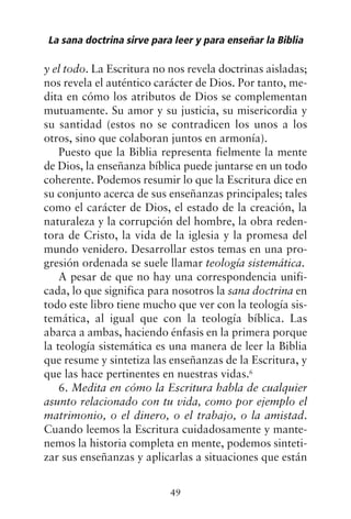 y el todo. La Escritura no nos revela doctrinas aisladas;
nos revela el auténtico carácter de Dios. Por tanto, me-
dita en cómo los atributos de Dios se complementan
mutuamente. Su amor y su justicia, su misericordia y
su santidad (estos no se contradicen los unos a los
otros, sino que colaboran juntos en armonía).
Puesto que la Biblia representa fielmente la mente
de Dios, la enseñanza bíblica puede juntarse en un todo
coherente. Podemos resumir lo que la Escritura dice en
su conjunto acerca de sus enseñanzas principales; tales
como el carácter de Dios, el estado de la creación, la
naturaleza y la corrupción del hombre, la obra reden-
tora de Cristo, la vida de la iglesia y la promesa del
mundo venidero. Desarrollar estos temas en una pro-
gresión ordenada se suele llamar teología sistemática.
A pesar de que no hay una correspondencia unifi-
cada, lo que significa para nosotros la sana doctrina en
todo este libro tiene mucho que ver con la teología sis-
temática, al igual que con la teología bíblica. Las
abarca a ambas, haciendo énfasis en la primera porque
la teología sistemática es una manera de leer la Biblia
que resume y sintetiza las enseñanzas de la Escritura, y
que las hace pertinentes en nuestras vidas.6
6. Medita en cómo la Escritura habla de cualquier
asunto relacionado con tu vida, como por ejemplo el
matrimonio, o el dinero, o el trabajo, o la amistad.
Cuando leemos la Escritura cuidadosamente y mante-
nemos la historia completa en mente, podemos sinteti-
zar sus enseñanzas y aplicarlas a situaciones que están
La sana doctrina sirve para leer y para enseñar la Biblia
49
 